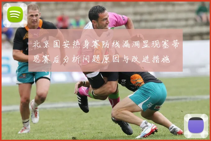 北京国安热身赛防线漏洞显现塞蒂恩赛后分析问题原因与改进措施