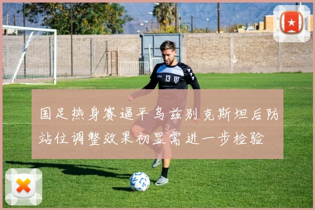 国足热身赛逼平乌兹别克斯坦后防站位调整效果初显需进一步检验