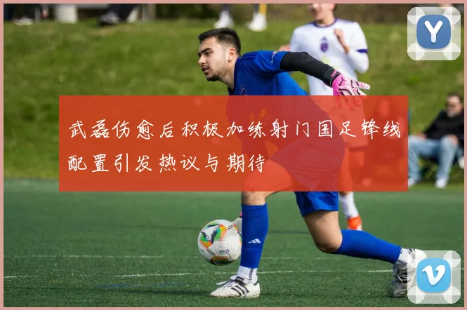 武磊伤愈后积极加练射门国足锋线配置引发热议与期待