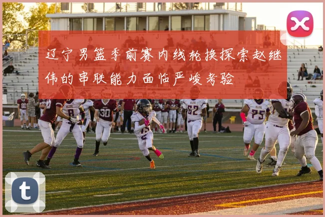 辽宁男篮季前赛内线轮换探索赵继伟的串联能力面临严峻考验
