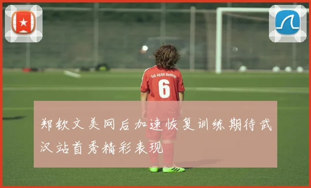 郑钦文美网后加速恢复训练期待武汉站首秀精彩表现