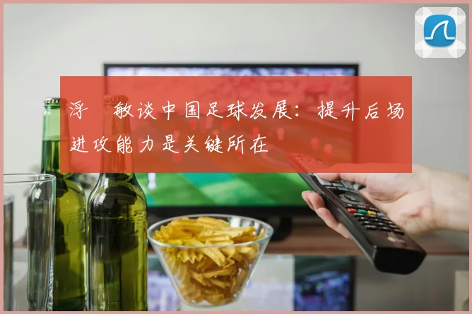 浮嶋敏谈中国足球发展:提升后场进攻能力是关键所在