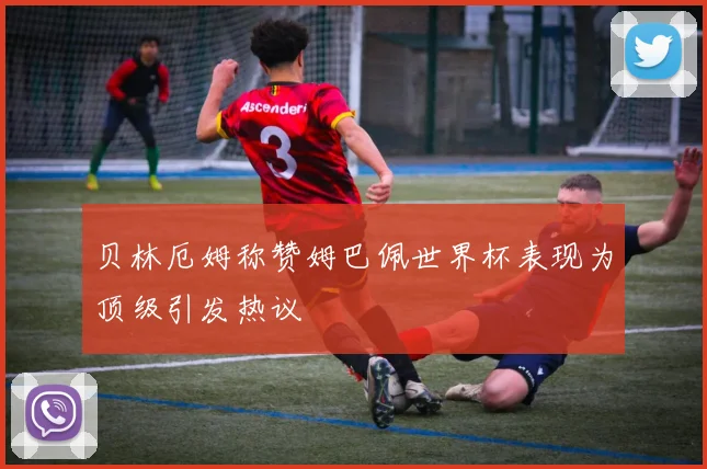 贝林厄姆称赞姆巴佩世界杯表现为顶级引发热议