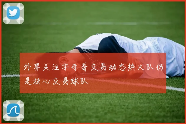 外界关注字母哥交易动态热火队仍是核心交易球队
