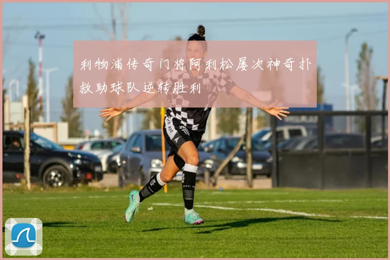 利物浦传奇门将阿利松屡次神奇扑救助球队逆转胜利
